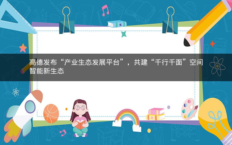 高德发布“产业生态发展平台”，共建“千行千面”空间智能新生态