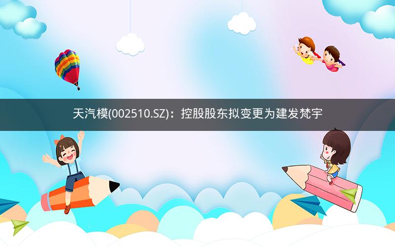天汽模(002510.SZ):控股股东拟变更为建发梵宇 天汽模(002510.SZ):控股股东拟变更为建发梵宇