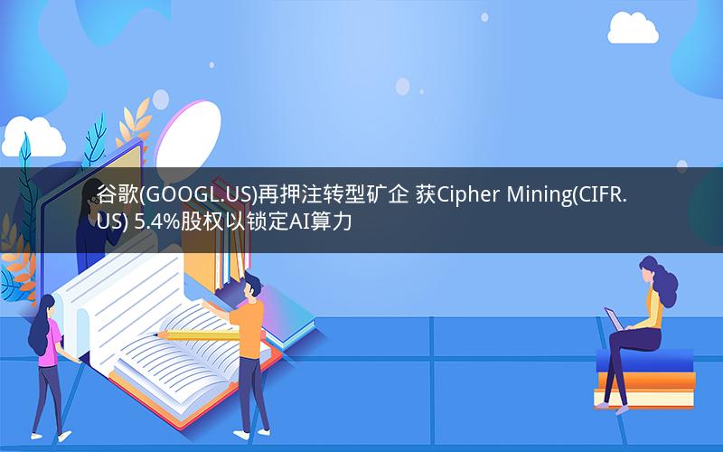 谷歌(GOOGL.US)再押注转型矿企 获Cipher Mining(CIFR.US) 5.4%股权以锁定AI算力