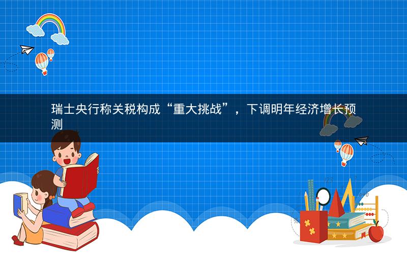 瑞士央行称关税构成“重大挑战”，下调明年经济增长预测
