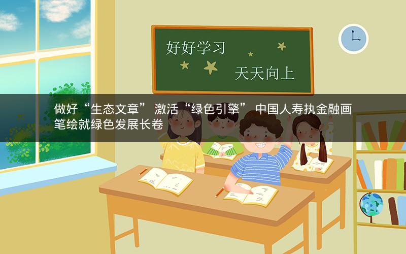 做好“生态文章” 激活“绿色引擎” 中国人寿执金融画笔绘就绿色发展长卷