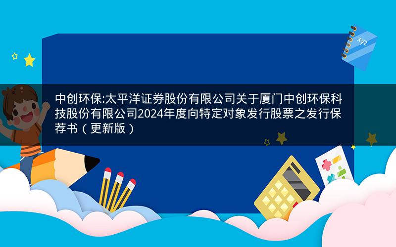 中创环保:太平洋证券股份有限公司关于厦门中创环保科技股份有限公司2024年度向特定对象发行股票之发行保荐书（更新版）