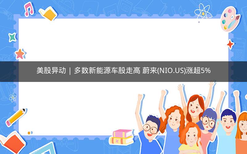 美股异动 | 多数新能源车股走高 蔚来(NIO.US)涨超5%
