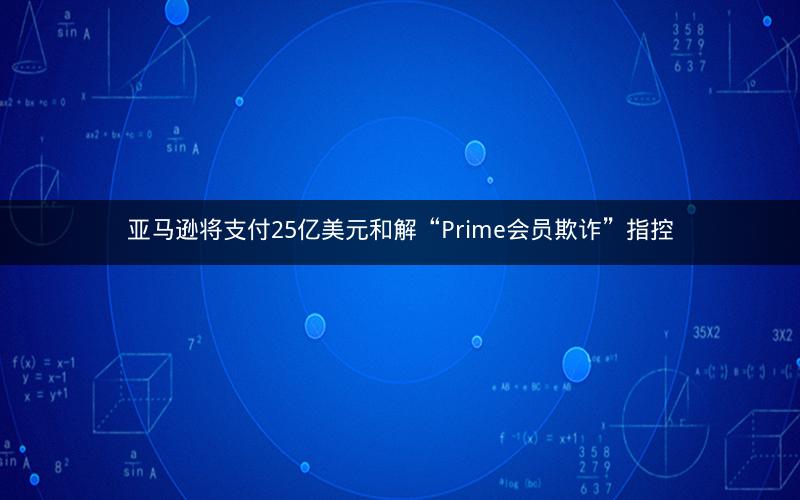 亚马逊将支付25亿美元和解“Prime会员欺诈”指控