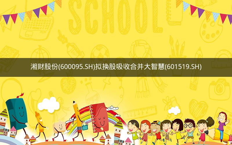 湘财股份(600095.SH)拟换股吸收合并大智慧(601519.SH)