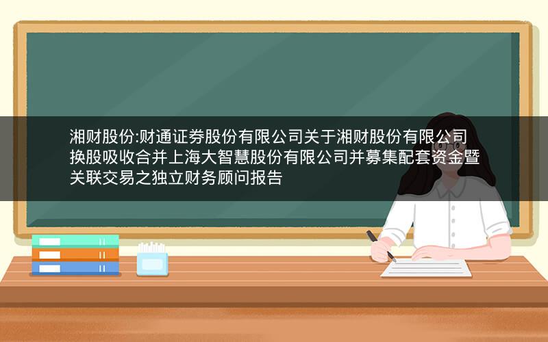 湘财股份:财通证券股份有限公司关于湘财股份有限公司换股吸收合并上海大智慧股份有限公司并募集配套资金暨关联交易之独立财务顾问报告