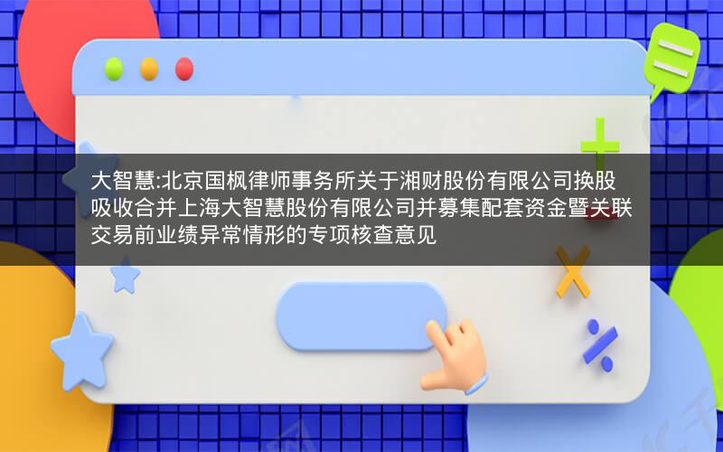 大智慧:北京国枫律师事务所关于湘财股份有限公司换股吸收合并上海大智慧股份有限公司并募集配套资金暨关联交易前业绩异常情形的专项核查意见