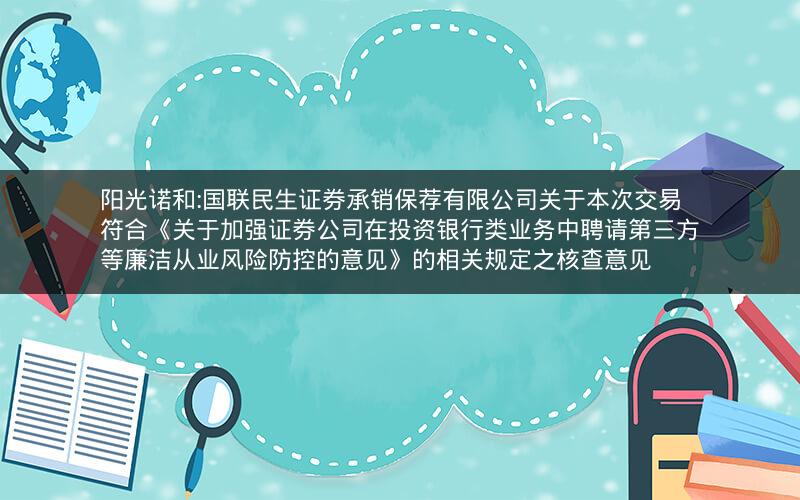 阳光诺和:国联民生证券承销保荐有限公司关于本次交易符合《关于加强证券公司在投资银行类业务中聘请第三方等廉洁从业风险防控的意见》的相关规定之核查意见