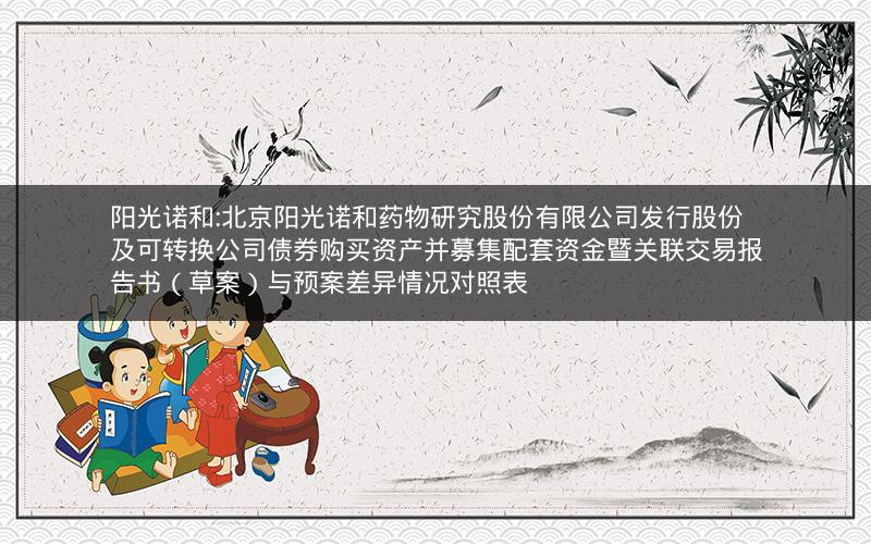 阳光诺和:北京阳光诺和药物研究股份有限公司发行股份及可转换公司债券购买资产并募集配套资金暨关联交易报告书（草案）与预案差异情况对照表