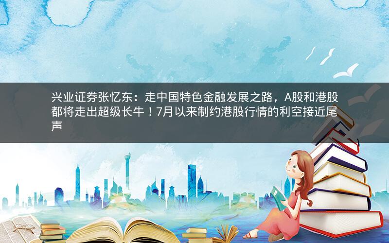兴业证券张忆东：走中国特色金融发展之路，A股和港股都将走出超级长牛！7月以来制约港股行情的利空接近尾声