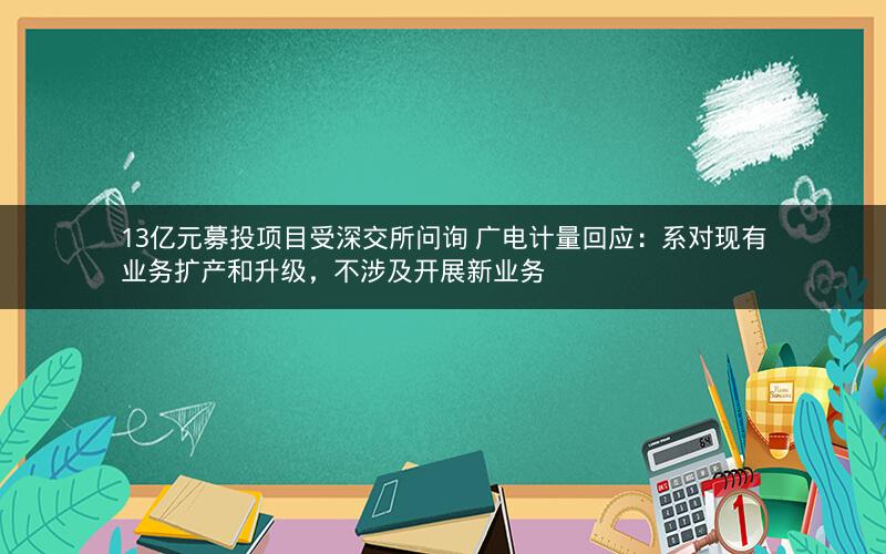 13亿元募投项目受深交所问询 广电计量回应：系对现有业务扩产和升级，不涉及开展新业务