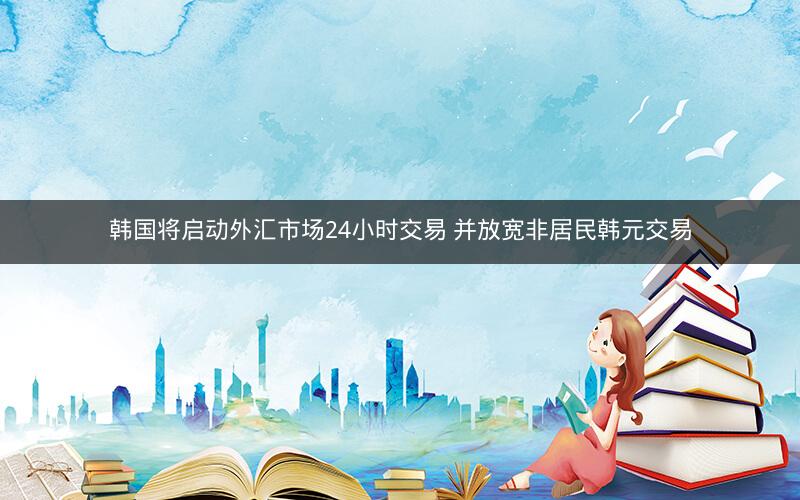 韩国将启动外汇市场24小时交易 并放宽非居民韩元交易