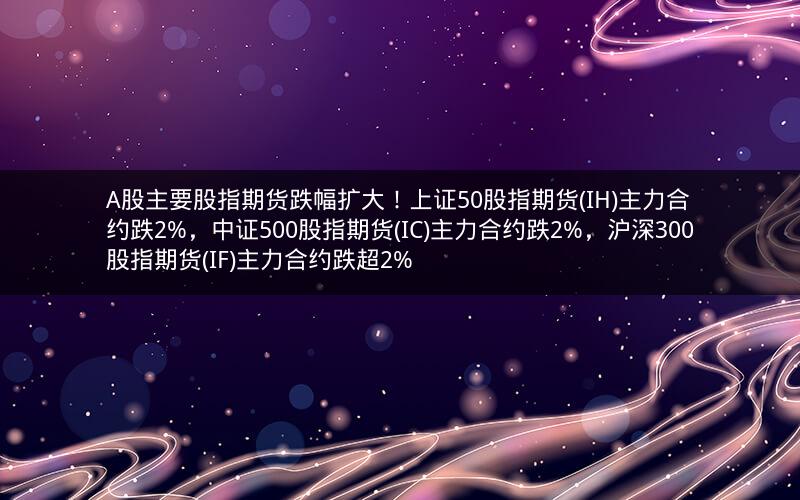 A股主要股指期货跌幅扩大！上证50股指期货(IH)主力合约跌2%，中证500股指期货(IC)主力合约跌2%，沪深300股指期货(IF)主力合约跌超2%