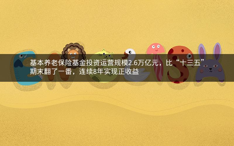 基本养老保险基金投资运营规模2.6万亿元，比“十三五”期末翻了一番，连续8年实现正收益