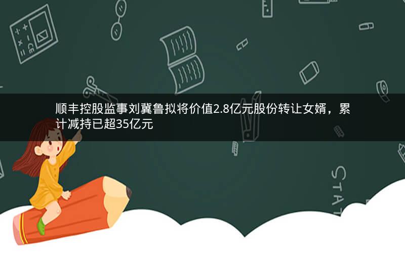 顺丰控股监事刘冀鲁拟将价值2.8亿元股份转让女婿，累计减持已超35亿元