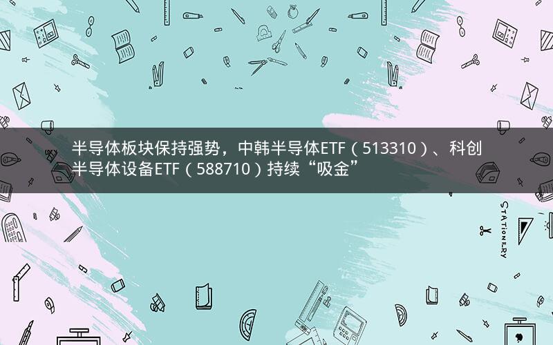 半导体板块保持强势，中韩半导体ETF（513310）、科创半导体设备ETF（588710）持续“吸金”