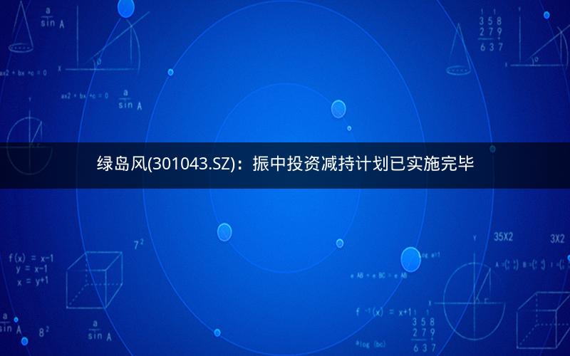 绿岛风(301043.SZ)：振中投资减持计划已实施完毕