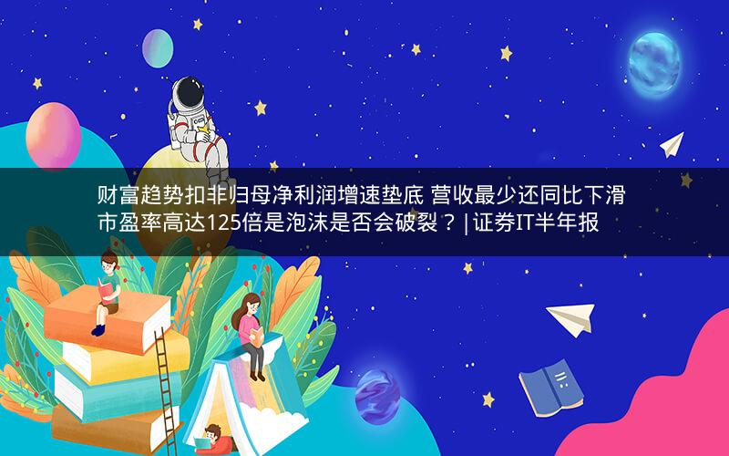 财富趋势扣非归母净利润增速垫底 营收最少还同比下滑 市盈率高达125倍是泡沫是否会破裂？|证券IT半年报