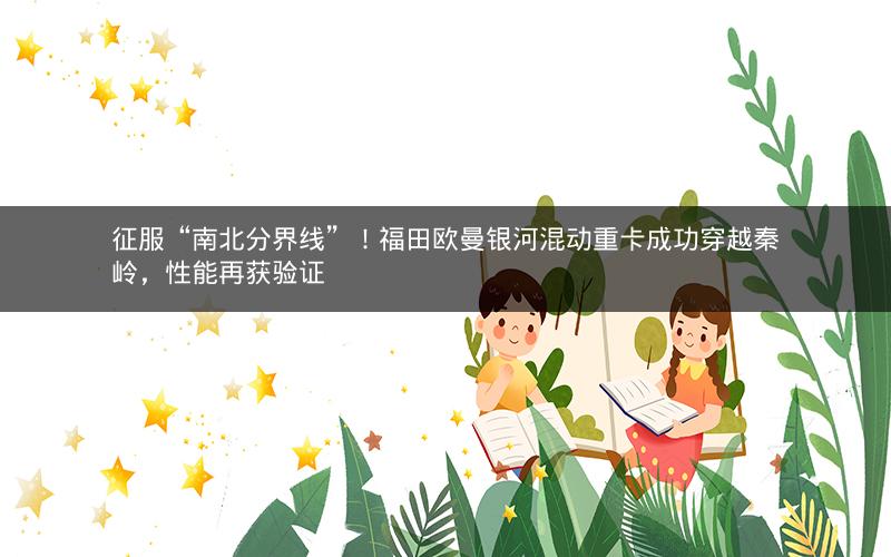 征服“南北分界线”！福田欧曼银河混动重卡成功穿越秦岭，性能再获验证