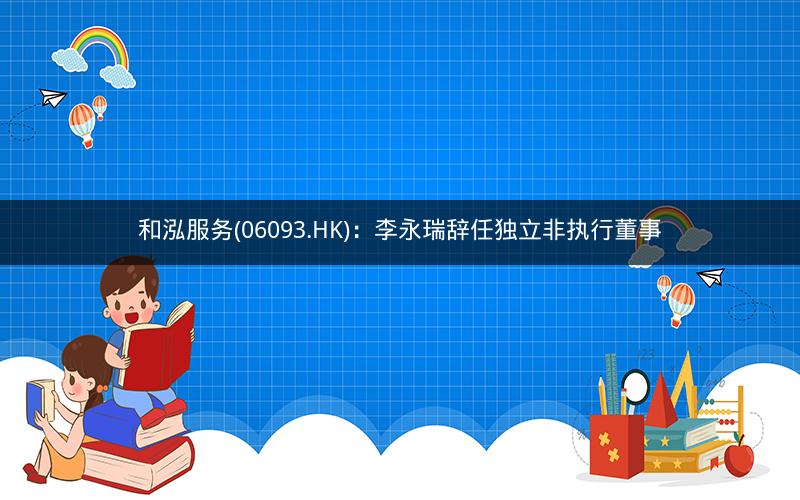 和泓服务(06093.HK)：李永瑞辞任独立非执行董事