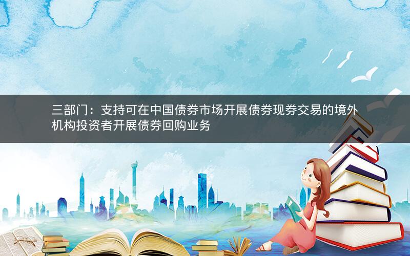 三部门：支持可在中国债券市场开展债券现券交易的境外机构投资者开展债券回购业务