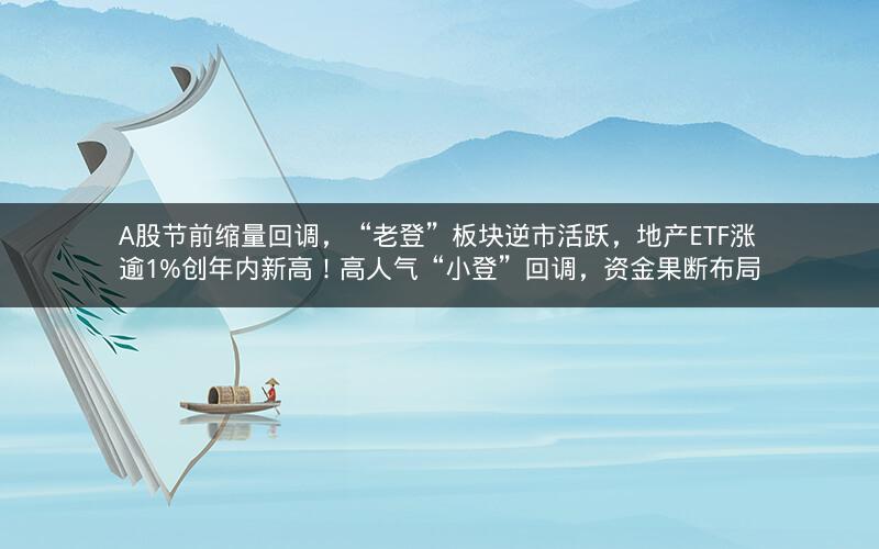 A股节前缩量回调，“老登”板块逆市活跃，地产ETF涨逾1%创年内新高！高人气“小登”回调，资金果断布局