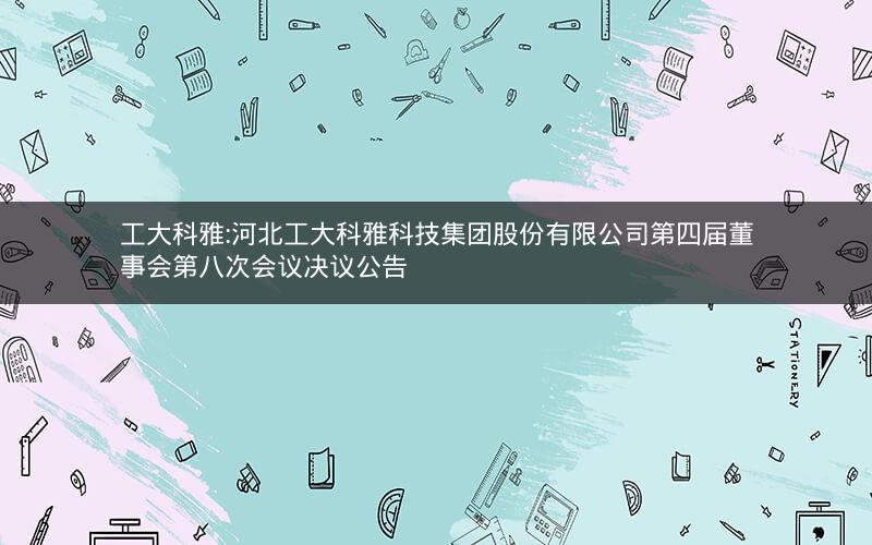 工大科雅:河北工大科雅科技集团股份有限公司第四届董事会第八次会议决议公告