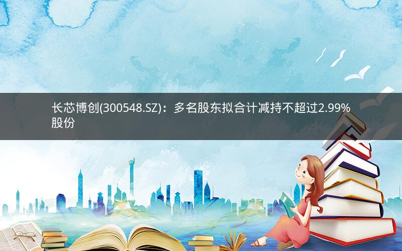 长芯博创(300548.SZ)：多名股东拟合计减持不超过2.99%股份
