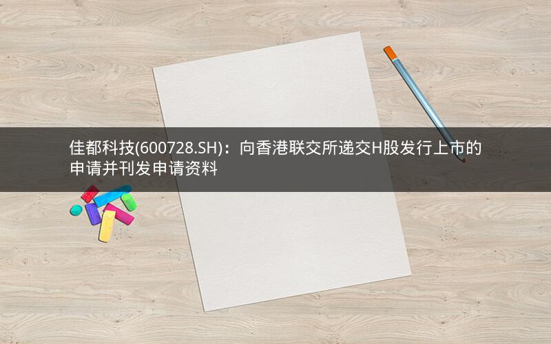 佳都科技(600728.SH)：向香港联交所递交H股发行上市的申请并刊发申请资料
