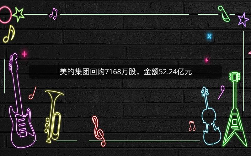 美的集团回购7168万股，金额52.24亿元