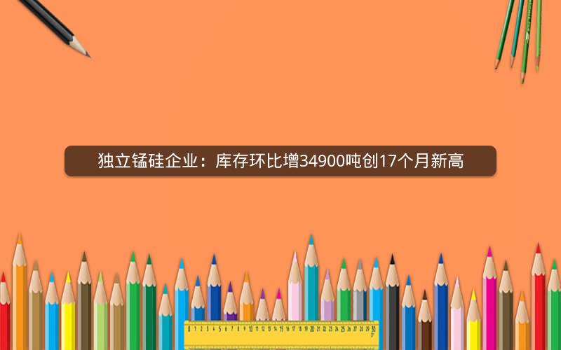 独立锰硅企业：库存环比增34900吨创17个月新高