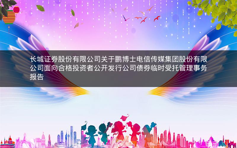 长城证券股份有限公司关于鹏博士电信传媒集团股份有限公司面向合格投资者公开发行公司债券临时受托管理事务报告