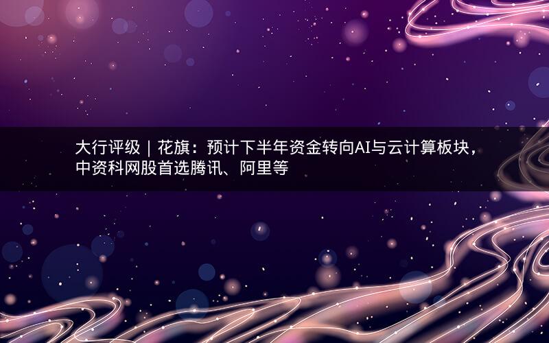 大行评级｜花旗：预计下半年资金转向AI与云计算板块，中资科网股首选腾讯、阿里等