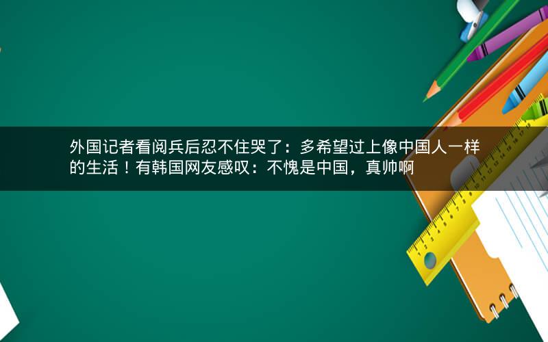 外国记者看阅兵后忍不住哭了：多希望过上像中国人一样的生活！有韩国网友感叹：不愧是中国，真帅啊