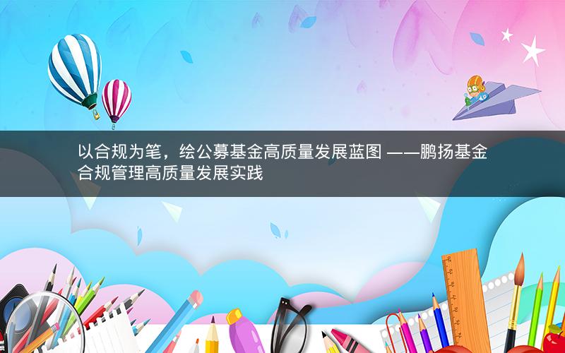 以合规为笔，绘公募基金高质量发展蓝图 ——鹏扬基金合规管理高质量发展实践