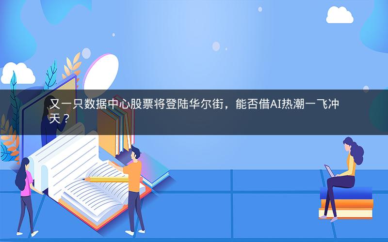 又一只数据中心股票将登陆华尔街，能否借AI热潮一飞冲天？