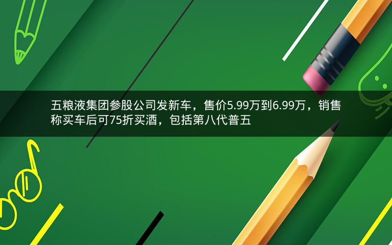 五粮液集团参股公司发新车，售价5.99万到6.99万，销售称买车后可75折买酒，包括第八代普五
