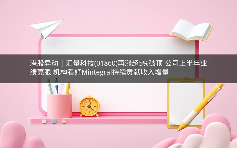 港股异动 | 汇量科技(01860)再涨超5%破顶 公司上半年业绩亮眼 机构看好Mintegral持续贡献收入增量