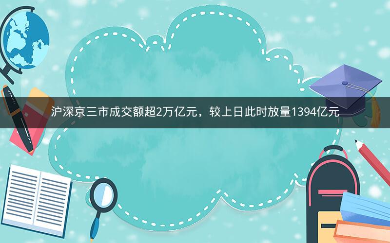 沪深京三市成交额超2万亿元，较上日此时放量1394亿元