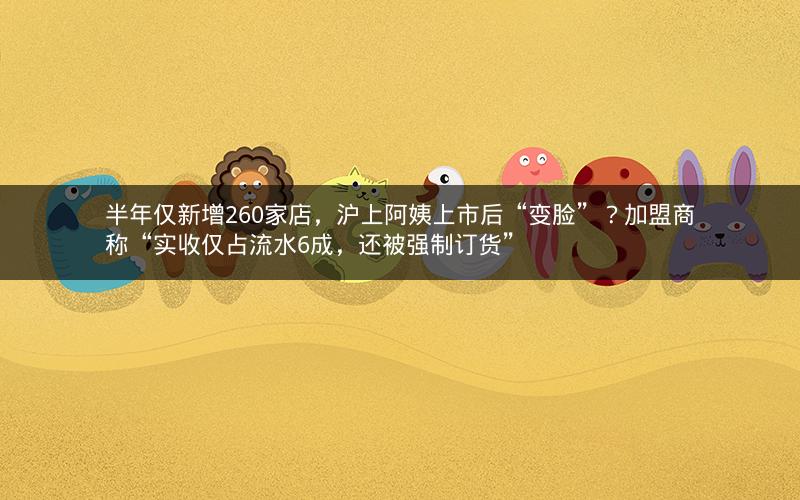 半年仅新增260家店，沪上阿姨上市后“变脸”？加盟商称“实收仅占流水6成，还被强制订货”
