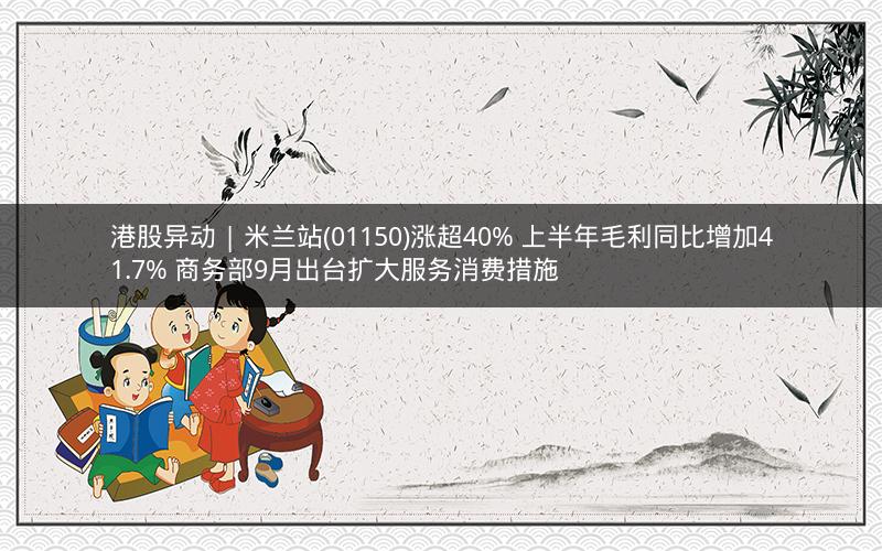 港股异动 | 米兰站(01150)涨超40% 上半年毛利同比增加41.7% 商务部9月出台扩大服务消费措施