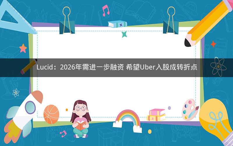 Lucid:2026年需进一步融资 希望Uber入股成转折点 Lucid:2026年需进一步融资 希望Uber入股成转折点