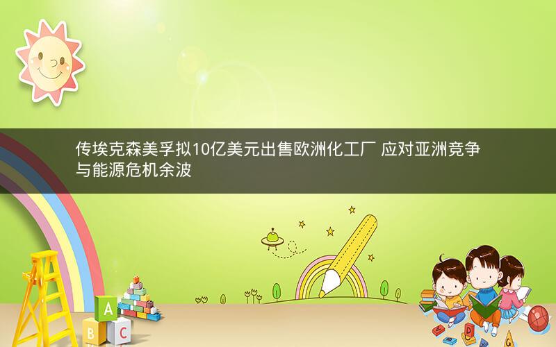 传埃克森美孚拟10亿美元出售欧洲化工厂 应对亚洲竞争与能源危机余波