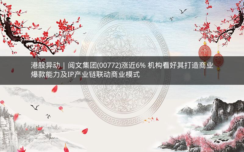 港股异动 | 阅文集团(00772)涨近6% 机构看好其打造商业爆款能力及IP产业链联动商业模式