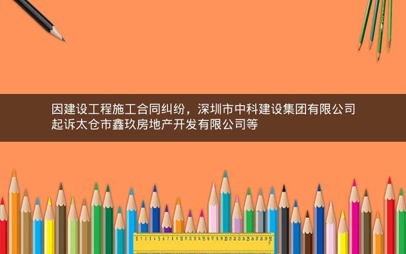 因建设工程施工合同纠纷，深圳市中科建设集团有限公司起诉太仓市鑫玖房地产开发有限公司等