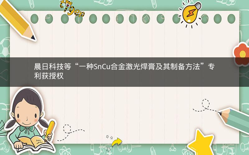 晨日科技等“一种SnCu合金激光焊膏及其制备方法”专利获授权