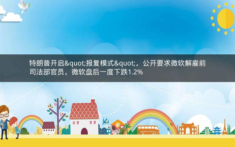 特朗普开启"报复模式"，公开要求微软解雇前司法部官员，微软盘后一度下跌1.2%