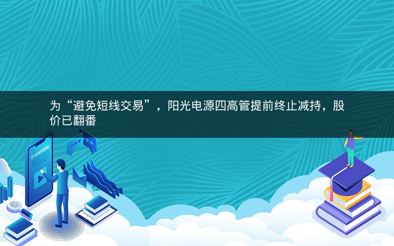 为“避免短线交易”，阳光电源四高管提前终止减持，股价已翻番