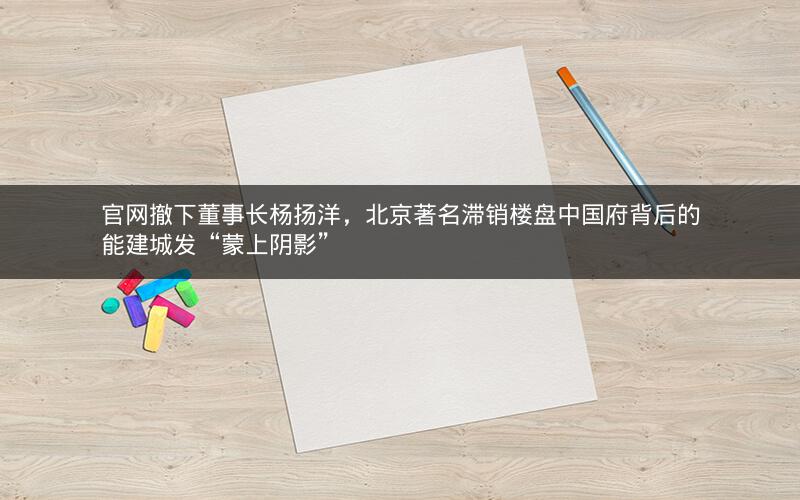 官网撤下董事长杨扬洋，北京著名滞销楼盘中国府背后的能建城发“蒙上阴影”