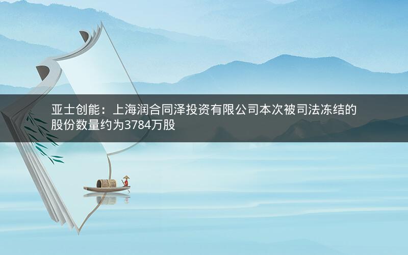 亚士创能：上海润合同泽投资有限公司本次被司法冻结的股份数量约为3784万股
